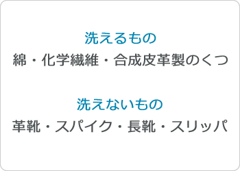 洗えるもの綿・化学繊維・合成皮革製のくつ 洗えないもの革靴・スパイク・長靴・スリッパ